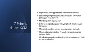 7 Prinsip
dalam SCM
• Segmentasi pelanggan berdasarkan kebutuhannya
• Sesuaikan jaringan logistic untuk melayani kebutuhan
pelanggan yang berbeda
• Mendengarkan signal pasar
• Deferensiasi produk pada titik yang lebih dekat dengan
konsumen
• Mengelola sumber-sumber supplay secara startegis
• Mengembangkan strategi TI untuk mengetahui rantai
supplay chain
• Melakukan pengukuran kinerja untuk sebuah supply chain
secara keseluruhan
 
