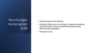 Keuntungan
menerapkan
SCM
• Mengurangi Inventory Barang
• Menjamin Kelancaran arus barang ( rangkaian perjalanan
dari bahan baku sampai menjadi barang jadi sampai
diterima oleh pelanggan)
• Menjamin mutu
 