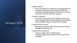 Tahapan SCM
• Baseline (Dasar)
• Posisi dari kebebasan fungsional yang lengkap Dimana
masing-masing fungsi bisnis seperti produksi dan
pembelian melakukan aktifitas mereka secara sendiri-
sendiri dan terpisah dari bisnis ynag lain
• Integrasi Fungsional
• Perusahaan menyadari adanya aktifitas yang hampir
sama sehingga fungsi-fungsinya digabung misal antara
bagian distribusi dengan manajemen persediaan
• Integrasi Secara Internal
• Diperlukan pengadaan dan pelaksanaan perencanaan
kerangka kerja end to end
• Integrasi secara eksternal
• Integrasi supply chain memiliki konsep
menghubungkan dan koordinasi antara supplier dan
pelanggan
 