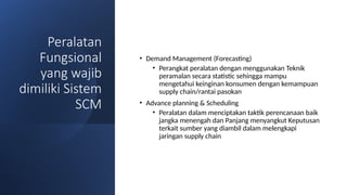 Peralatan
Fungsional
yang wajib
dimiliki Sistem
SCM
• Demand Management (Forecasting)
• Perangkat peralatan dengan menggunakan Teknik
peramalan secara statistic sehingga mampu
mengetahui keinginan konsumen dengan kemampuan
supply chain/rantai pasokan
• Advance planning & Scheduling
• Peralatan dalam menciptakan taktik perencanaan baik
jangka menengah dan Panjang menyangkut Keputusan
terkait sumber yang diambil dalam melengkapi
jaringan supply chain
 