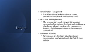 Lanjut..
• Transportation Manajement
• Suatu fungsi yang berkaitan dengan proses
pendristribusian produk dalam supply chain
• Distibution and deployment
• Alat perencanaan untuk menyeimbangkan dan
mengoptimalkan jaringan distribusi pada waktu yang
diperlukan, sebagai contoh vendor management
inventori diajadikan pertimbangan dalam rangka
optimalisasi
• Production planning
• Perencanaan produksi dan jadwal penjualan
menggunakan taraf yang dinamis dan Teknik yang
optimal
 