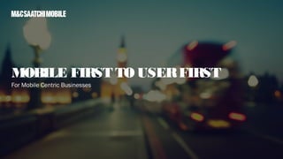 For Mobile Centric Businesses
MOBILE FIRST TO USERFIRST
 
