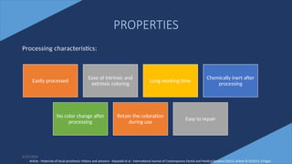 10
PROPERTIES
Processing characteristics:
Easily processed
Ease of intrinsic and
extrinsic coloring
Long working time
Chemically inert after
processing
No color change after
processing
Retain the coloration
during use
Easy to repair
Article - Materials of facial prosthesis: History and advance– Alqutaibi et al - International Journal of Contemporary Dental and Medical Reviews (2015), Article ID 021015, 4 Pages
6/22/2022
 
