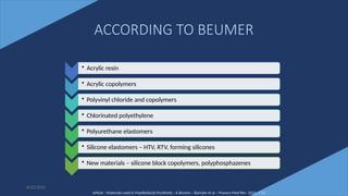 12
ACCORDING TO BEUMER
• Acrylic resin
• Acrylic copolymers
• Polyvinyl chloride and copolymers
• Chlorinated polyethylene
• Polyurethane elastomers
• Silicone elastomers – HTV, RTV, forming silicones
• New materials – silicone block copolymers, polyphosphazenes
Article - Materials used in Maxillofacial Prosthetic : A Review – Barhate et al – Pravara Med Rev 2015; 7 (1)
6/22/2022
 