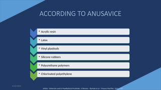13
ACCORDING TO ANUSAVICE
• Acrylic resin
• Latex
• Vinyl plastisols
• Silicone rubbers
• Polyurethane polymers
• Chlorinated polyethylene
Article - Materials used in Maxillofacial Prosthetic : A Review – Barhate et al – Pravara Med Rev 2015; 7 (1)
6/22/2022
 