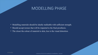 17
MODELLING PHASE
• Modelling materials should be ideally malleable with sufficient strength.
• Should accept texture that will be imparted to the final prosthesis.
• The closer the colour of material to skin, less is the visual distortion.
6/22/2022
Textbook of Oral and maxillofacial rehabilitation - beumer
 