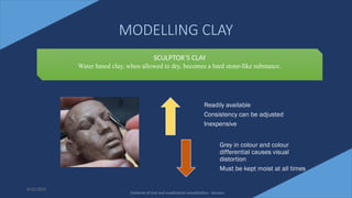 18
MODELLING CLAY
6/22/2022
SCULPTOR’S CLAY
Water based clay, when allowed to dry, becomes a hard stone-like substance.
Readily available
Consistency can be adjusted
Inexpensive
Grey in colour and colour
differential causes visual
distortion
Must be kept moist at all times
Textbook of Oral and maxillofacial rehabilitation - beumer
 