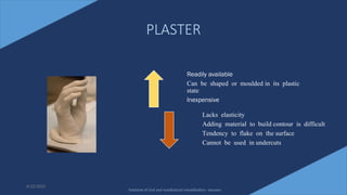 19
PLASTER
6/22/2022
Readily available
Can be shaped or moulded in its plastic
state
Inexpensive
Lacks elasticity
Adding material to build contour is difficult
Tendency to flake on the surface
Cannot be used in undercuts
Textbook of Oral and maxillofacial rehabilitation - beumer
 