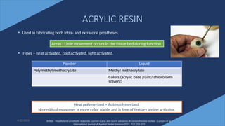 23
ACRYLIC RESIN
• Used in fabricating both intra- and extra-oral prostheses.
• Types – heat activated, cold activated, light activated.
6/22/2022
Areas - Little movement occurs in the tissue bed during function
Powder Liquid
Polymethyl methacrylate Methyl methacrylate
Colors (acrylic base paint/ chloroform
solvent)
Heat polymerized ˃ Auto-polymerized
No residual monomer is more color stable and is free of tertiary amine activator.
Article - Maxillofacial prosthetic materials: current status and recent advances: A comprehensive review – Lanzara et al -
International Journal of Applied Dental Sciences 2021; 7(2): 255-259
 