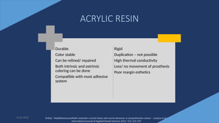 24
ACRYLIC RESIN
Durable
Color stable
Can be relined/ repaired
Both intrinsic and extrinsic
coloring can be done
Compatible with most adhesive
system
Rigid
Duplication – not possible
High thermal conductivity
Less/ no movement of prosthesis
Poor margin esthetics
6/22/2022 Article - Maxillofacial prosthetic materials: current status and recent advances: A comprehensive review – Lanzara et al -
International Journal of Applied Dental Sciences 2021; 7(2): 255-259
 