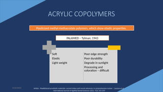 25
ACRYLIC COPOLYMERS
6/22/2022
Plasticized methyl methacrylate polymers, which show elastic properties.
PALAMED – Tylman, 1943
Soft
Elastic
Light weight
Poor edge strength
Poor durability
Degrade in sunlight
Processing and
coloration – difficult
Article - Maxillofacial prosthetic materials: current status and recent advances: A comprehensive review – Lanzara et al -
International Journal of Applied Dental Sciences 2021; 7(2): 255-259
 