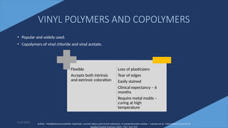 26
VINYL POLYMERS AND COPOLYMERS
• Popular and widely used.
• Copolymers of vinyl chloride and vinyl acetate.
6/22/2022
Flexible
Accepts both intrinsic
and extrinsic coloration
Loss of plasticizers
Tear of edges
Easily stained
Clinical expectancy – 6
months
Require metal molds –
curing at high
temperature
Article - Maxillofacial prosthetic materials: current status and recent advances: A comprehensive review – Lanzara et al - International Journal of
Applied Dental Sciences 2021; 7(2): 255-259
 