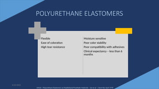 28
POLYURETHANE ELASTOMERS
Flexible
Ease of coloration
High tear resistance
Moisture sensitive
Poor color stability
Poor compatibility with adhesives
Clinical expectancy – less than 6
months
6/22/2022
Article - Polyurethane Elastomers as Maxillofacial Prosthetic Materials – Jon et al - J Dent Res April 1978
 