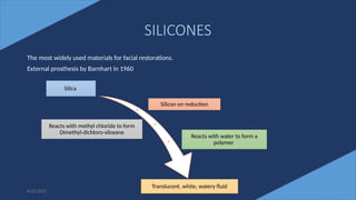 SILICONES
The most widely used materials for facial restorations.
External prosthesis by Barnhart in 1960
6/22/2022 29
Silica
Silicon on reduction
Reacts with methyl chloride to form
Dimethyl-dichloro-siloxane
Reacts with water to form a
polymer
Translucent, white, watery fluid
 