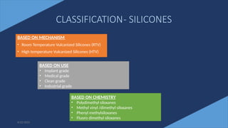 31
CLASSIFICATION- SILICONES
BASED ON MECHANISM
• Room Temperature Vulcanized Silicones (RTV)
• High temperature Vulcanized Silicones (HTV)
6/22/2022
BASED ON USE
• Implant grade
• Medical grade
• Clean grade
• Industrial grade
BASED ON CHEMISTRY
• Polydimethyl siloxanes
• Methyl vinyl /dimethyl siloxanes
• Phenyl methylsiloxanes
• Fluoro dimethyl siloxanes
 