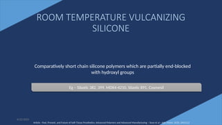 33
ROOM TEMPERATURE VULCANIZING
SILICONE
6/22/2022
Comparatively short chain silicone polymers which are partially end-blocked
with hydroxyl groups
Eg – Silastic 382, 399, MDX4-4210, Silastic 891, Cosmesil
Article - Past, Present, and Future of Soft-Tissue Prosthetics: Advanced Polymers and Advanced Manufacturing – Sean et al - Adv. Mater. 2020, 2001122
 
