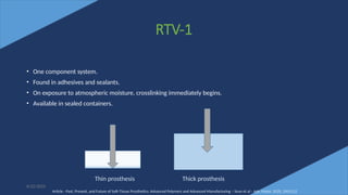 36
RTV-1
• One component system.
• Found in adhesives and sealants.
• On exposure to atmospheric moisture, crosslinking immediately begins.
• Available in sealed containers.
6/22/2022
Thin prosthesis Thick prosthesis
Article - Past, Present, and Future of Soft-Tissue Prosthetics: Advanced Polymers and Advanced Manufacturing – Sean et al - Adv. Mater. 2020, 2001122
 
