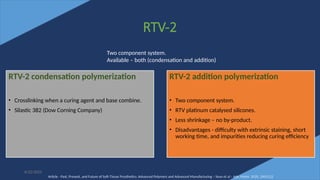 37
RTV-2
6/22/2022
RTV-2 condensation polymerization
• Crosslinking when a curing agent and base combine.
• Silastic 382 (Dow Corning Company)
RTV-2 addition polymerization
• Two component system.
• RTV platinum catalysed silicones.
• Less shrinkage – no by-product.
• Disadvantages - difficulty with extrinsic staining, short
working time, and impurities reducing curing efficiency
Two component system.
Available – both (condensation and addition)
Article - Past, Present, and Future of Soft-Tissue Prosthetics: Advanced Polymers and Advanced Manufacturing – Sean et al - Adv. Mater. 2020, 2001122
 