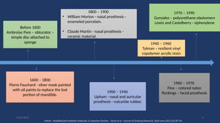 4
Before 1600
Ambroise Pare – obturator –
simple disc attached to
sponge
1600 – 1800
Pierre Fauchard - silver mask painted
with oil paints to replace the lost
portion of mandible.
1800 – 1900
• William Morton - nasal prosthesis -
enameled porcelain.
• Claude Martin - nasal prosthesis -
ceramic material.
1900 – 1940
Upham - nasal and auricular
prosthesis - vulcanite rubber.
1940 – 1960
Tylman – resilient vinyl
copolymer acrylic resin
1960 – 1970
Fine – colored nylon
flockings – facial prosthesis
1970 – 1990
Gonzalez – polyurethane elastomers
Lewis and Castelberry - siphenylene
Article - Maxillofacial Prosthetic Materials: A Literature Review – Harsh et al - Journal of Orofacial Research, April-June 2012;2(2):87-90
6/22/2022
 