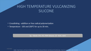 40
• Crosslinking - addition or free radical polymerization
• Temperature - 100 and 200°C for up to 30 min.
6/22/2022
HIGH TEMPERATURE VULCANIZING
SILICONE
Eg – Silastic 370, 372, PDM siloxane, Q7 -4635, 4650
Article - Past, Present, and Future of Soft-Tissue Prosthetics: Advanced Polymers and Advanced Manufacturing – Sean et al - Adv. Mater. 2020, 2001122
 