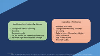 41
6/22/2022
Addition polymerization HTV silicones
• Transparent with no yellowing
• Odorless
• Demolded easily
• Do not require any processing after curing
• Relatively high tensile and tear strength.
Free radical HTV silicones
• Yellowing after curing
• Strong odor both during and after
processing
• Tacky to touch - high surface friction
• High-consistency
• High tear resistance
• Thermally stable.
Article - Maxillofacial Prosthetic Materials - An Inclination Towards Silicones - Aparajita Mitra et al - Journal of Clinical and Diagnostic Research. 2014 Dec, Vol-8(12): ZE08-ZE13
 