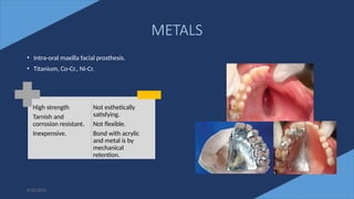 43
METALS
• Intra-oral maxilla facial prosthesis.
• Titanium, Co-Cr., Ni-Cr.
6/22/2022
High strength
Tarnish and
corrosion resistant.
Inexpensive.
Not esthetically
satisfying.
Not flexible.
Bond with acrylic
and metal is by
mechanical
retention.
 