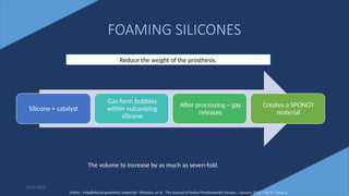 45
FOAMING SILICONES
Silicone + catalyst
Gas form bubbles
within vulcanizing
silicone
After processing – gas
releases
Creates a SPONGY
material
6/22/2022
Reduce the weight of the prosthesis.
The volume to increase by as much as seven-fold.
Article - Maxillofacial prosthetic materials - Khindria, et al - The Journal of Indian Prosthodontic Society / January 2009 / Vol 9 / Issue 1
 