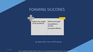 46
Reduce the weight
of the prosthesis.
Reduced strength
Susceptible to
tearing.
Increased stiffness.
6/22/2022
FOAMING SILICONES
Eg. Silastic 386: A form of RTV silicone
Article - Maxillofacial prosthetic materials - Khindria, et al - The Journal of Indian Prosthodontic Society / January 2009 / Vol 9 / Issue 1
 