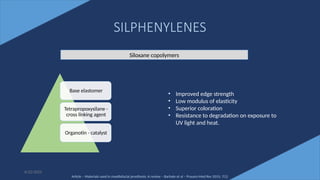 47
SILPHENYLENES
Base elastomer
Tetrapropoxysilane -
cross linking agent
Organotin - catalyst
6/22/2022
Siloxane copolymers
• Improved edge strength
• Low modulus of elasticity
• Superior coloration
• Resistance to degradation on exposure to
UV light and heat.
Article – Materials used in maxillofacial prosthesis: A review – Barhate et al – Pravara Med Rev 2015; 7(1)
 