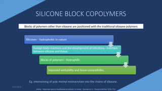 48
SILICONE BLOCK COPOLYMERS
6/22/2022
Blocks of polymers other than siloxane are positioned with the traditional siloxane polymers
Silicones – hydrophobic in nature
Foreign body reactions and the development of infections - interface
between silicone and tissue.
Blocks of polymers - Hydrophilic
Improved wettability and tissue compatibility.
Eg. Intertwining of poly methyl methacrylate into the chains of siloxane.
Article – Materials used in maxillofacial prosthesis: A review – Barhate et al – Pravara Med Rev 2015; 7(1)
 