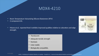 50
MDX4-4210
• Translucent
• Adequate tensile strength
• Nontoxic
• Color stable
• Biologically compatible.
6/22/2022
• Room Temperature Vulcanizing Silicone Elastomers (RTV)
• 2 component kit.
• Moore et al, reported that it exhibits improved qualities relative to coloration and edge
strength.
Article - Maxillofacial Prosthetic Materials -An Update – Deepthi et al - Journal of International Medicine and Dentistry 2016; 3(1): 02-11
 