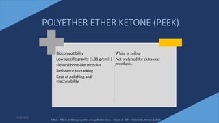 53
Biocompatibility
Low specific gravity (1.31 g/cm3 )
Flexural bone-like modulus
Resistance to cracking
Ease of polishing and
machinability
White in colour
Not preferred for extra-oral
prosthesis.
6/22/2022
POLYETHER ETHER KETONE (PEEK)
Article - PEEK in dentistry, properties and application areas – Akay et al - IDR — Volume 10, Number 2, 2020
 