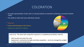 58
COLORATION
• Accurate representation of skin color in a facial prosthesis is essential to achieving a successful esthetic
result.
• The ability to match skin tones effectively requires
 Keen eye
 Good understanding of color theory
 Meticulous attention to details.
6/22/2022
Lewis et al - The ideal color properties required in a maxillofacial prosthetic material,
• Must accept and retain the color
• Appearance, mechanical strength and other properties – not to be changed by sunlight
or other environmental factors.
Clinical Maxillofacial Prosthesis - Thomas D Taylor
 