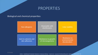 6
PROPERTIES
Biological and chemical properties:
Non-allergenic
Cleansable with
disinfectants
Color stability
Inert to solvents and
skin adhesives
Resistance to growth
of microorganisms
Resistance to
environmental
discoloration
Article - Maxillofacial Prosthetic Materials: A Literature Review – Harsh et al - Journal of Orofacial Research, April-June 2012;2(2):87-90
6/22/2022
 