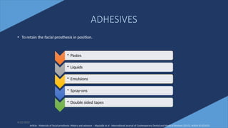 67
ADHESIVES
• To retain the facial prosthesis in position.
6/22/2022
• Pastes
• Liquids
• Emulsions
• Spray-ons
• Double sided tapes
Article - Materials of facial prosthesis: History and advance – Alqutaibi et al - International Journal of Contemporary Dental and Medical Reviews (2015), Article ID 021015
 