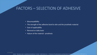 68
FACTORS – SELECTION OF ADHESIVE
• Biocompatibility
• The strength of the adhesive bond to skin and the prosthetic material
• Ease of applicability
• Removal on daily basis
• Nature of the material - prosthesis
6/22/2022
Article - Retentive aids in maxillofacial prosthesis: A review - Rohit Saini et al. - IP Annals of Prosthodontics and Restorative Dentistry, January-March, 2019;5(1):1-4
 