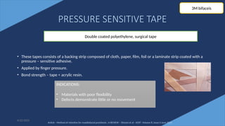 70
PRESSURE SENSITIVE TAPE
• These tapes consists of a backing strip composed of cloth, paper, film, foil or a laminate strip coated with a
pressure – sensitive adhesive.
• Applied by finger pressure.
• Bond strength – tape < acrylic resin.
6/22/2022
Double coated polyethylene, surgical tape
INDICATIONS:
• Materials with poor flexibility
• Defects demonstrate little or no movement
3M bifaceis
Article - Method of retentive for maxillofacial prosthesis : A REVIEW – Shivani et al - IJCRT -Volume 8, Issue 6 June 2020
 