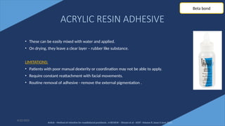 71
ACRYLIC RESIN ADHESIVE
• These can be easily mixed with water and applied.
• On drying, they leave a clear layer – rubber like substance.
LIMITATIONS:
• Patients with poor manual dexterity or coordination may not be able to apply.
• Require constant reattachment with facial movements.
• Routine removal of adhesive - remove the external pigmentation .
6/22/2022
Beta bond
Article - Method of retentive for maxillofacial prosthesis : A REVIEW – Shivani et al - IJCRT -Volume 8, Issue 6 June 2020
 