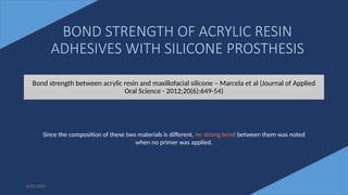 72
BOND STRENGTH OF ACRYLIC RESIN
ADHESIVES WITH SILICONE PROSTHESIS
Bond strength between acrylic resin and maxillofacial silicone – Marcela et al (Journal of Applied
Oral Science - 2012;20(6):649-54)
6/22/2022
Since the composition of these two materials is different, no strong bond between them was noted
when no primer was applied.
 