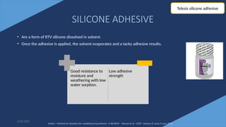 73
SILICONE ADHESIVE
• Are a form of RTV silicone dissolved in solvent.
• Once the adhesive is applied, the solvent evaporates and a tacky adhesive results.
6/22/2022
Good resistance to
moisture and
weathering with low
water sorption.
Low adhesive
strength
Telesis silicone adhesive
Article - Method of retentive for maxillofacial prosthesis : A REVIEW – Shivani et al - IJCRT -Volume 8, Issue 6 June 2020
 