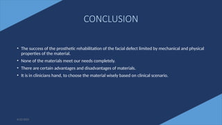 75
CONCLUSION
• The success of the prosthetic rehabilitation of the facial defect limited by mechanical and physical
properties of the material.
• None of the materials meet our needs completely.
• There are certain advantages and disadvantages of materials.
• It is in clinicians hand, to choose the material wisely based on clinical scenario.
6/22/2022
 