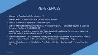 76
REFERENCES
• Glossary of Prosthodontic Terminology – 9
• Textbook of Oral and maxillofacial rehabilitation - beumer
• Clinical Maxillofacial Prosthesis - Thomas D Taylor
• Article - Maxillofacial Prosthetic Materials: A Literature Review – Harsh et al - Journal of Orofacial
Research, April-June 2012;2(2):87-90
• Article - Past, Present, and Future of Soft-Tissue Prosthetics: Advanced Polymers and Advanced
Manufacturing – Sean et al - Adv. Mater. 2020, 2001122
• Article - Materials of facial prosthesis: History and advance– Alqutaibi et al - International Journal
of Contemporary Dental and Medical Reviews (2015), Article ID 021015, 4 Pages
• Article - Materials used in Maxillofacial Prosthetic : A Review – Barhate et al – Pravara Med Rev
2015; 7 (1)
6/22/2022
 