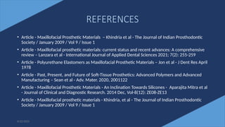 77
REFERENCES
• Article - Maxillofacial Prosthetic Materials – Khindria et al - The Journal of Indian Prosthodontic
Society / January 2009 / Vol 9 / Issue 1
• Article - Maxillofacial prosthetic materials: current status and recent advances: A comprehensive
review – Lanzara et al - International Journal of Applied Dental Sciences 2021; 7(2): 255-259
• Article - Polyurethane Elastomers as Maxillofacial Prosthetic Materials – Jon et al - J Dent Res April
1978
• Article - Past, Present, and Future of Soft-Tissue Prosthetics: Advanced Polymers and Advanced
Manufacturing – Sean et al - Adv. Mater. 2020, 2001122
• Article - Maxillofacial Prosthetic Materials - An Inclination Towards Silicones - Aparajita Mitra et al
- Journal of Clinical and Diagnostic Research. 2014 Dec, Vol-8(12): ZE08-ZE13
• Article - Maxillofacial prosthetic materials - Khindria, et al - The Journal of Indian Prosthodontic
Society / January 2009 / Vol 9 / Issue 1
6/22/2022
 