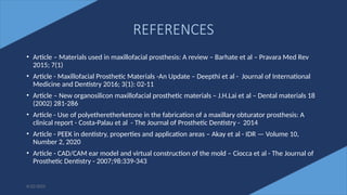 78
REFERENCES
• Article – Materials used in maxillofacial prosthesis: A review – Barhate et al – Pravara Med Rev
2015; 7(1)
• Article - Maxillofacial Prosthetic Materials -An Update – Deepthi et al - Journal of International
Medicine and Dentistry 2016; 3(1): 02-11
• Article – New organosilicon maxillofacial prosthetic materials – J.H.Lai et al – Dental materials 18
(2002) 281-286
• Article - Use of polyetheretherketone in the fabrication of a maxillary obturator prosthesis: A
clinical report - Costa-Palau et al - The Journal of Prosthetic Dentistry - 2014
• Article - PEEK in dentistry, properties and application areas – Akay et al - IDR — Volume 10,
Number 2, 2020
• Article - CAD/CAM ear model and virtual construction of the mold – Ciocca et al - The Journal of
Prosthetic Dentistry - 2007;98:339-343
6/22/2022
 