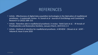 79
• Article - Effectiveness of digital data acquisition technologies in the fabrication of maxillofacial
prostheses – A systematic review - N. Suresh et al - Journal of Oral Biology and Craniofacial
Research 12 (2022) 208–215
• Article - Retentive aids in maxillofacial prosthesis: A review - Rohit Saini et al. - IP Annals of
Prosthodontics and Restorative Dentistry, January-March, 2019;5(1):1-4
• Article - Method of retentive for maxillofacial prosthesis : A REVIEW – Shivani et al - IJCRT -
Volume 8, Issue 6 June 2020
6/22/2022
REFERENCES
 