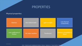 8
PROPERTIES
Physical properties:
Odorless Non-inflammable Light in weight
Low thermal
conductivity
Low coefficient of
friction
No water sorption Translucent
Softness compatible to
tissue
Article - Materials used in Maxillofacial Prosthetic : A Review – Barhate et al – Pravara Med Rev 2015; 7 (1)
6/22/2022
 