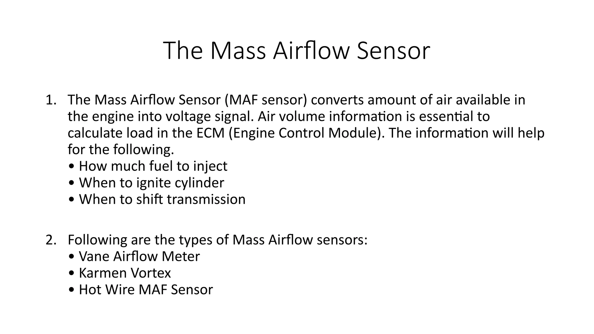 The Mass Airflow Sensor
1. The Mass Airflow Sensor (MAF sensor) converts amount of air available in
the engine into voltage signal. Air volume information is essential to
calculate load in the ECM (Engine Control Module). The information will help
for the following.
• How much fuel to inject
• When to ignite cylinder
• When to shift transmission
2. Following are the types of Mass Airflow sensors:
• Vane Airflow Meter
• Karmen Vortex
• Hot Wire MAF Sensor
 
