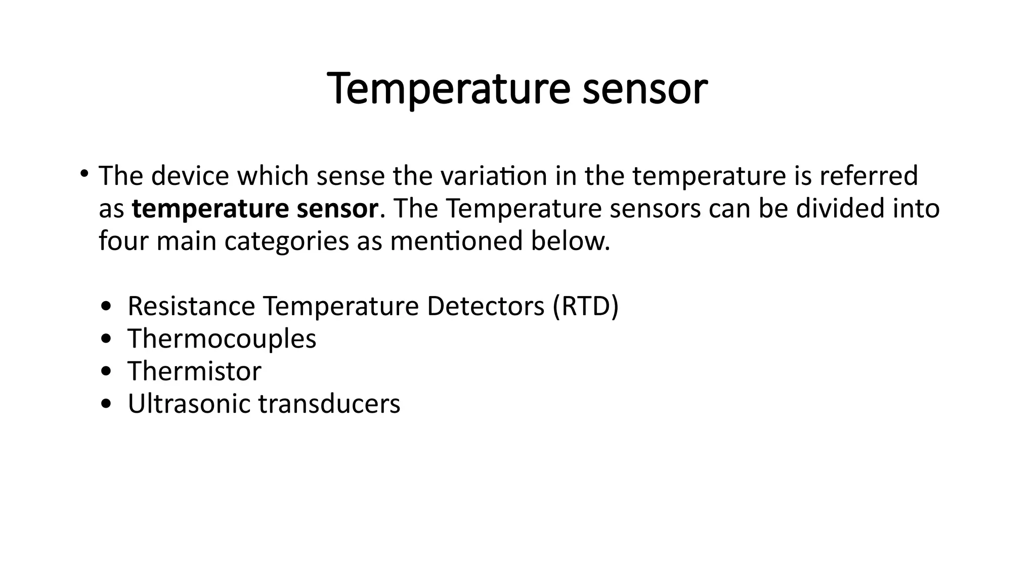 Temperature sensor
• The device which sense the variation in the temperature is referred
as temperature sensor. The Temperature sensors can be divided into
four main categories as mentioned below.
• Resistance Temperature Detectors (RTD)
• Thermocouples
• Thermistor
• Ultrasonic transducers
 
