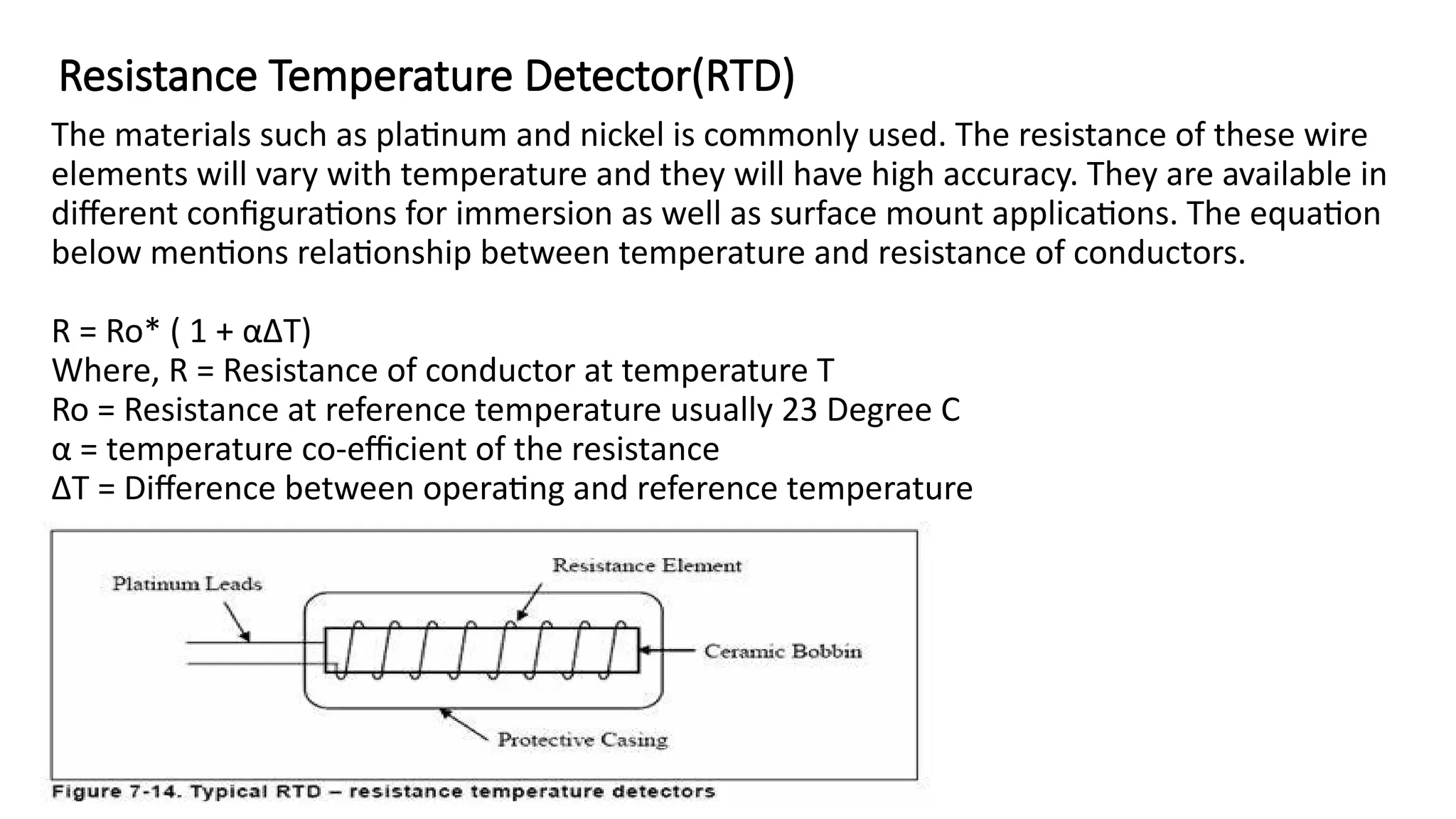 Resistance Temperature Detector(RTD)
The materials such as platinum and nickel is commonly used. The resistance of these wire
elements will vary with temperature and they will have high accuracy. They are available in
different configurations for immersion as well as surface mount applications. The equation
below mentions relationship between temperature and resistance of conductors.
R = Ro* ( 1 + αΔT)
Where, R = Resistance of conductor at temperature T
Ro = Resistance at reference temperature usually 23 Degree C
α = temperature co-efficient of the resistance
ΔT = Difference between operating and reference temperature
 
