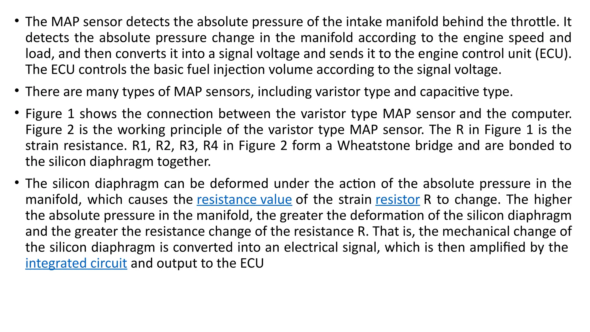 • The MAP sensor detects the absolute pressure of the intake manifold behind the throttle. It
detects the absolute pressure change in the manifold according to the engine speed and
load, and then converts it into a signal voltage and sends it to the engine control unit (ECU).
The ECU controls the basic fuel injection volume according to the signal voltage.
• There are many types of MAP sensors, including varistor type and capacitive type.
• Figure 1 shows the connection between the varistor type MAP sensor and the computer.
Figure 2 is the working principle of the varistor type MAP sensor. The R in Figure 1 is the
strain resistance. R1, R2, R3, R4 in Figure 2 form a Wheatstone bridge and are bonded to
the silicon diaphragm together.
• The silicon diaphragm can be deformed under the action of the absolute pressure in the
manifold, which causes the resistance value of the strain resistor R to change. The higher
the absolute pressure in the manifold, the greater the deformation of the silicon diaphragm
and the greater the resistance change of the resistance R. That is, the mechanical change of
the silicon diaphragm is converted into an electrical signal, which is then amplified by the
integrated circuit and output to the ECU
 